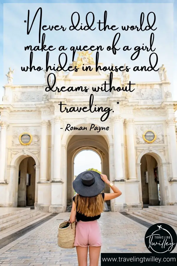 Solo Traveling Quotes | “Never did the world make a queen of a girl who hides in houses and dreams without traveling.” – Roman Payne