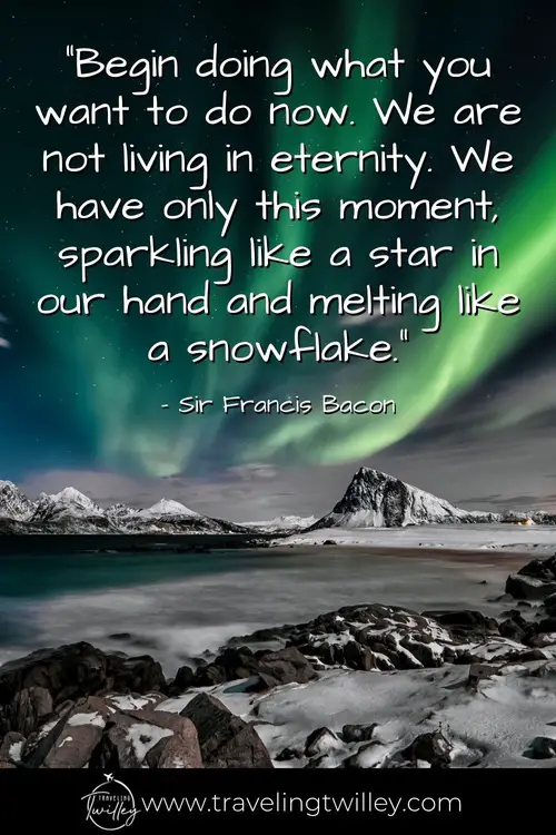 Solo Traveling Quotes | “Begin doing what you want to do now. We are not living in eternity. We have only this moment, sparkling like a star in our hand and melting like a snowflake.” – Sir Francis Bacon