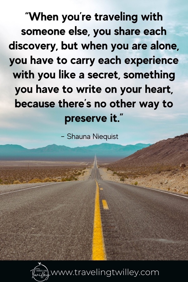 Solo Traveling Quotes | “When you’re traveling with someone else, you share each discovery, but when you are alone, you have to carry each experience with you like a secret, something you have to write on your heart, because there’s no other way to preserve it.” – Shauna Niequist