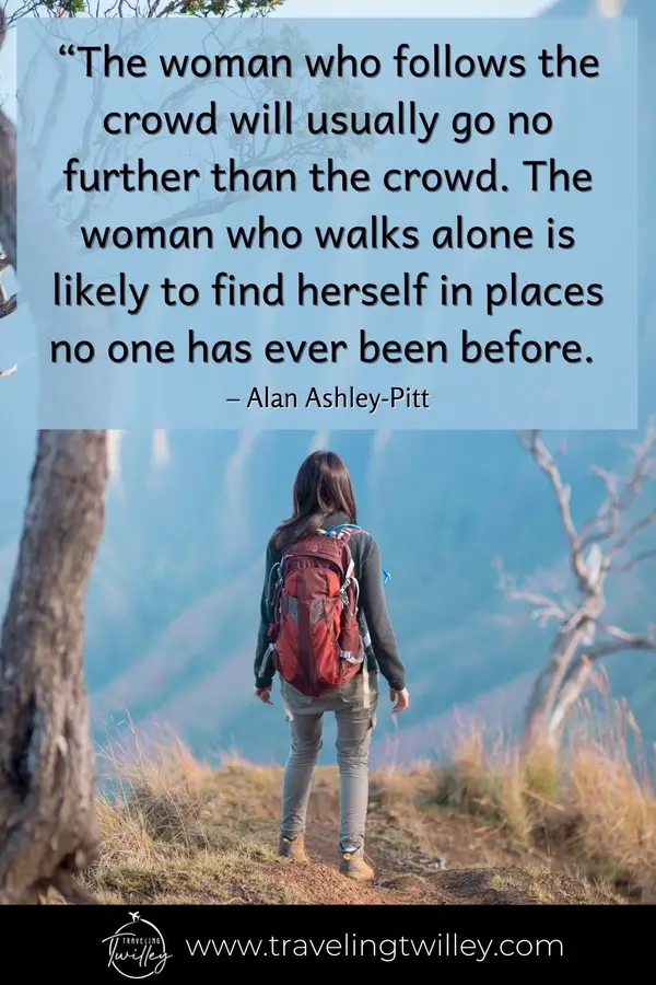 Solo Traveling Quotes | “The woman who follows the crowd will usually go no further than the crowd. The woman who walks alone is likely to find herself in places no one has ever been before.” – Alan Ashley-Pitt